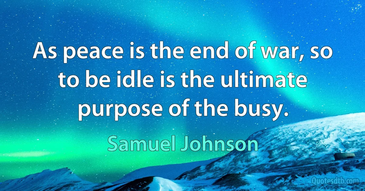 As peace is the end of war, so to be idle is the ultimate purpose of the busy. (Samuel Johnson)