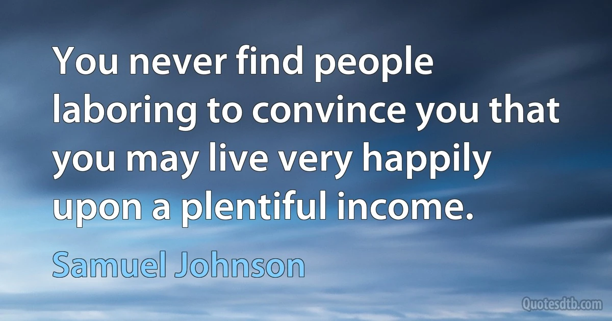 You never find people laboring to convince you that you may live very happily upon a plentiful income. (Samuel Johnson)