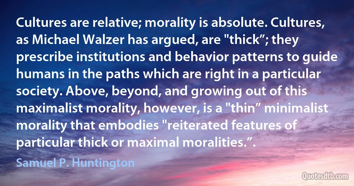 Cultures are relative; morality is absolute. Cultures, as Michael Walzer has argued, are "thick”; they prescribe institutions and behavior patterns to guide humans in the paths which are right in a particular society. Above, beyond, and growing out of this maximalist morality, however, is a "thin” minimalist morality that embodies "reiterated features of particular thick or maximal moralities.”. (Samuel P. Huntington)