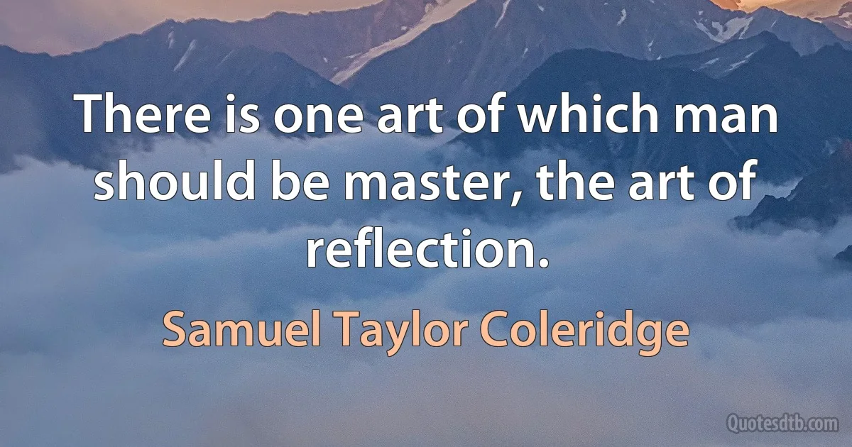 There is one art of which man should be master, the art of reflection. (Samuel Taylor Coleridge)