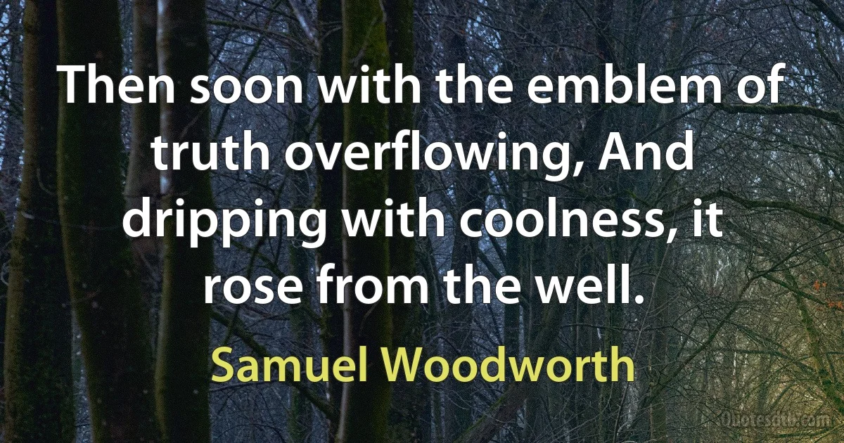 Then soon with the emblem of truth overflowing, And dripping with coolness, it rose from the well. (Samuel Woodworth)