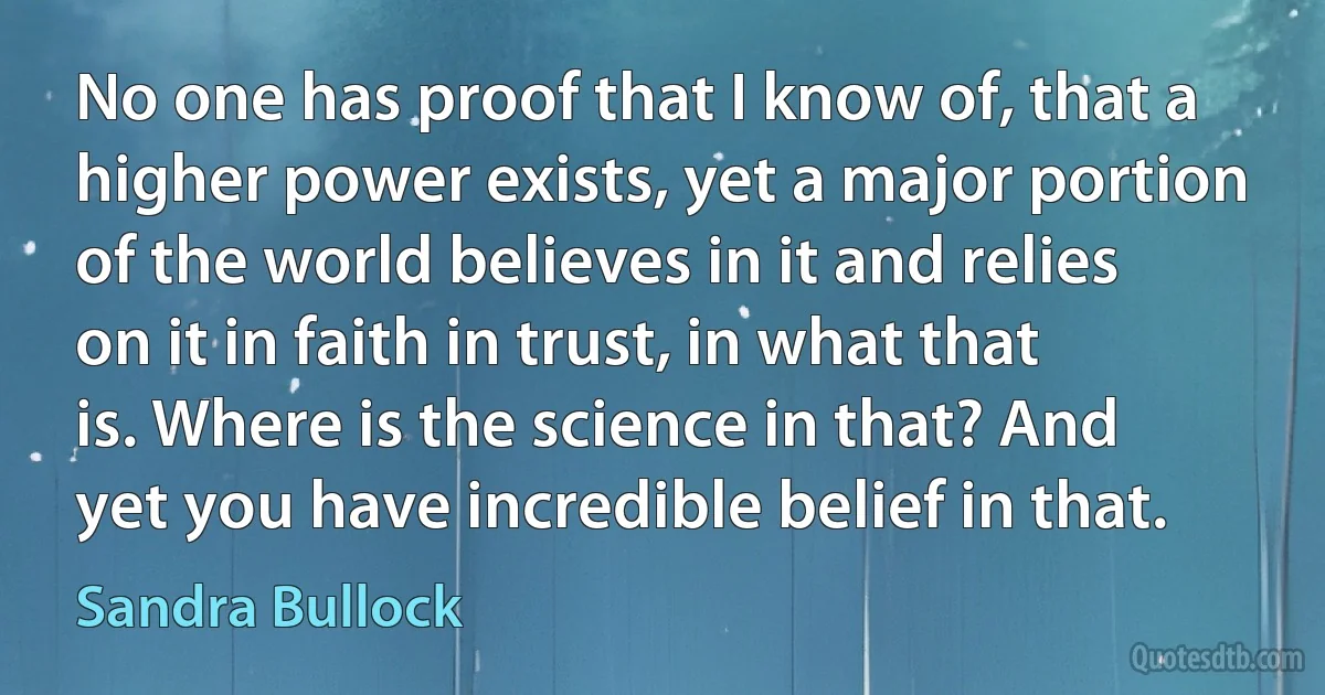 No one has proof that I know of, that a higher power exists, yet a major portion of the world believes in it and relies on it in faith in trust, in what that is. Where is the science in that? And yet you have incredible belief in that. (Sandra Bullock)