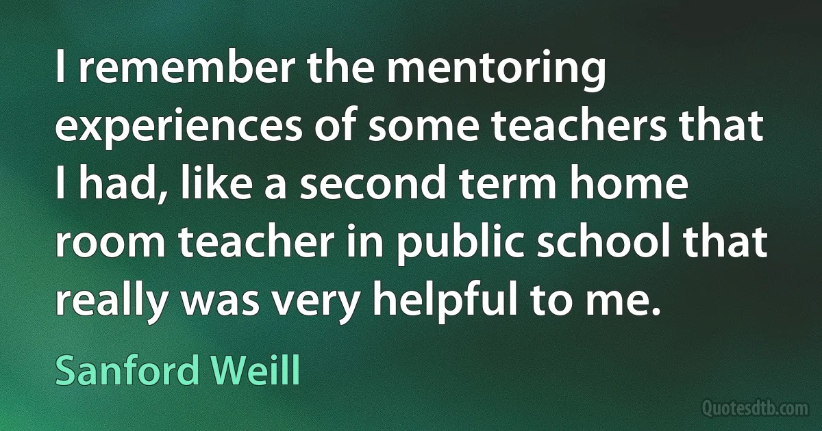 I remember the mentoring experiences of some teachers that I had, like a second term home room teacher in public school that really was very helpful to me. (Sanford Weill)