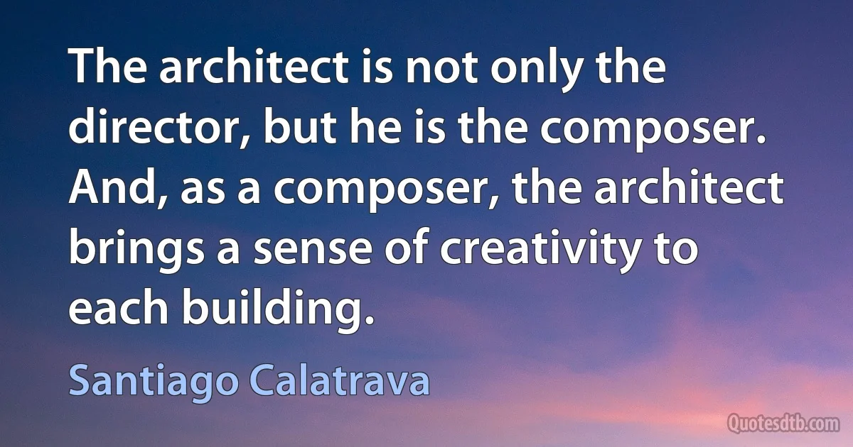 The architect is not only the director, but he is the composer. And, as a composer, the architect brings a sense of creativity to each building. (Santiago Calatrava)