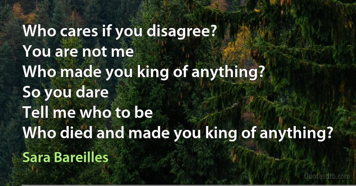 Who cares if you disagree?
You are not me
Who made you king of anything?
So you dare
Tell me who to be
Who died and made you king of anything? (Sara Bareilles)