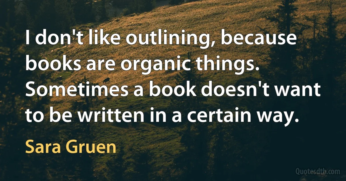 I don't like outlining, because books are organic things. Sometimes a book doesn't want to be written in a certain way. (Sara Gruen)