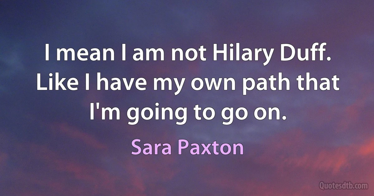 I mean I am not Hilary Duff. Like I have my own path that I'm going to go on. (Sara Paxton)