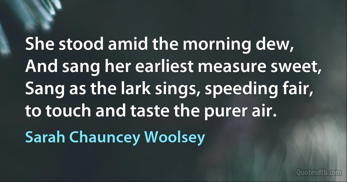 She stood amid the morning dew,
And sang her earliest measure sweet,
Sang as the lark sings, speeding fair,
to touch and taste the purer air. (Sarah Chauncey Woolsey)