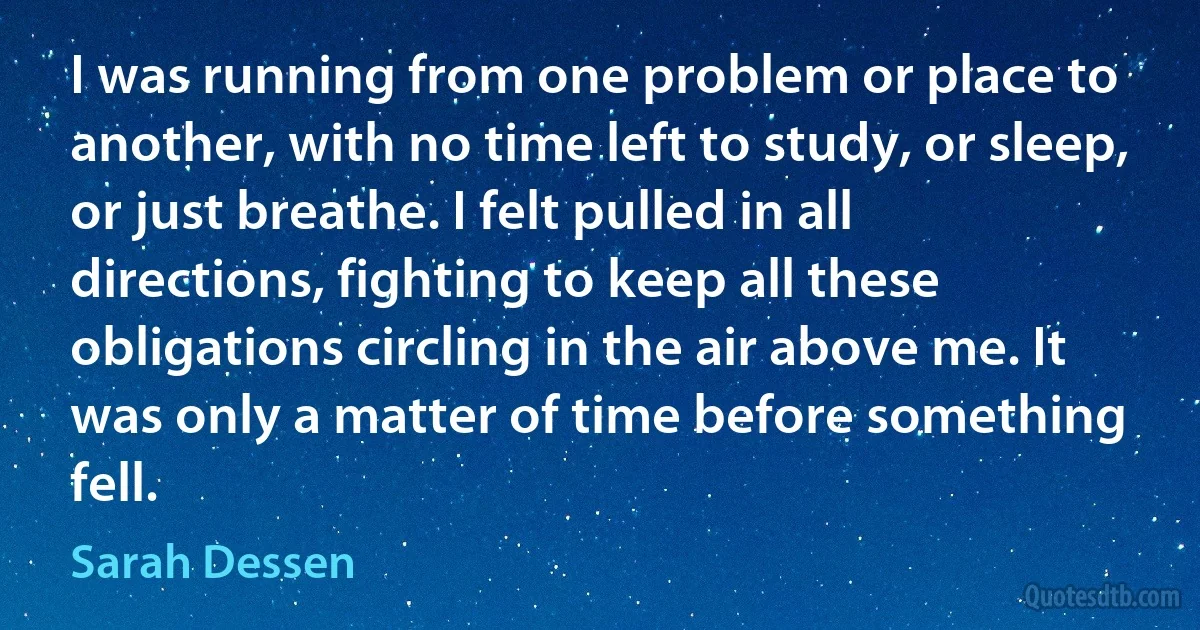 I was running from one problem or place to another, with no time left to study, or sleep, or just breathe. I felt pulled in all directions, fighting to keep all these obligations circling in the air above me. It was only a matter of time before something fell. (Sarah Dessen)