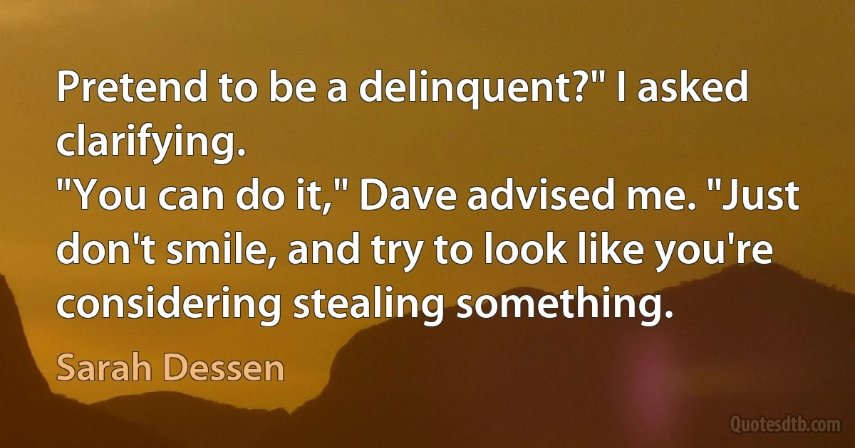 Pretend to be a delinquent?" I asked clarifying.
"You can do it," Dave advised me. "Just don't smile, and try to look like you're considering stealing something. (Sarah Dessen)