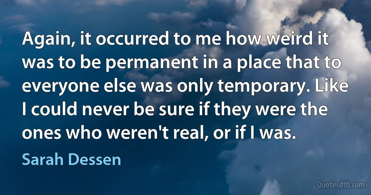 Again, it occurred to me how weird it was to be permanent in a place that to everyone else was only temporary. Like I could never be sure if they were the ones who weren't real, or if I was. (Sarah Dessen)