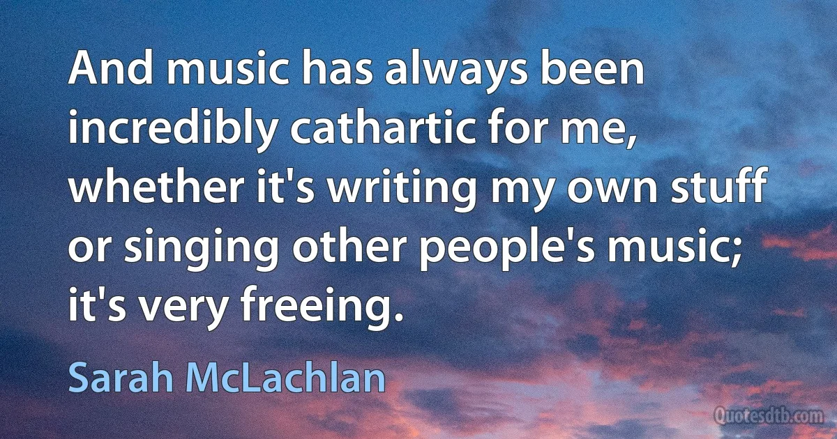 And music has always been incredibly cathartic for me, whether it's writing my own stuff or singing other people's music; it's very freeing. (Sarah McLachlan)