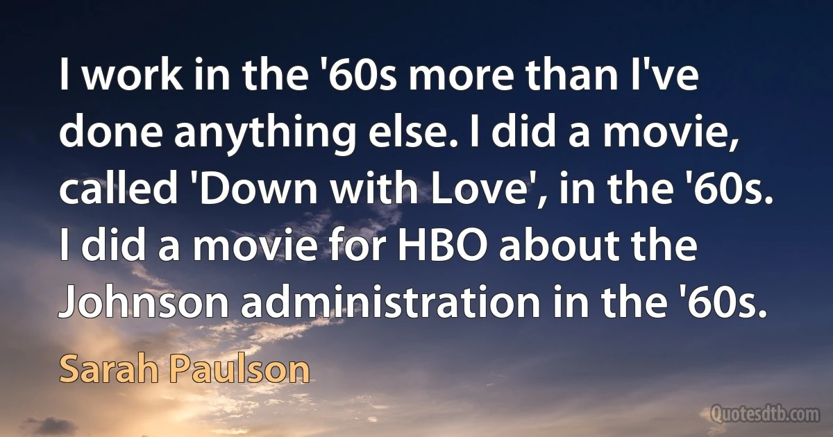 I work in the '60s more than I've done anything else. I did a movie, called 'Down with Love', in the '60s. I did a movie for HBO about the Johnson administration in the '60s. (Sarah Paulson)