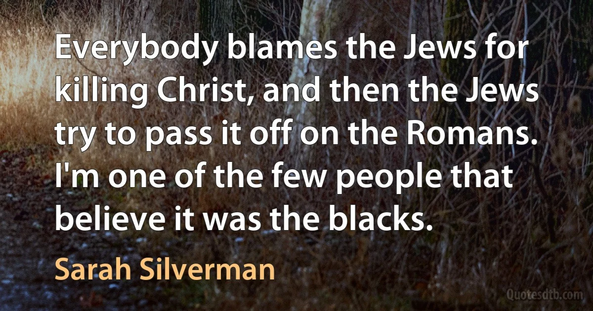 Everybody blames the Jews for killing Christ, and then the Jews try to pass it off on the Romans. I'm one of the few people that believe it was the blacks. (Sarah Silverman)