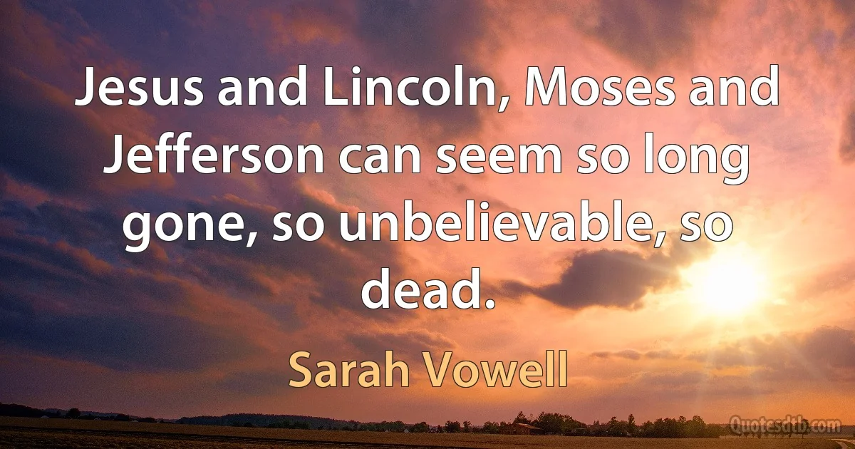 Jesus and Lincoln, Moses and Jefferson can seem so long gone, so unbelievable, so dead. (Sarah Vowell)