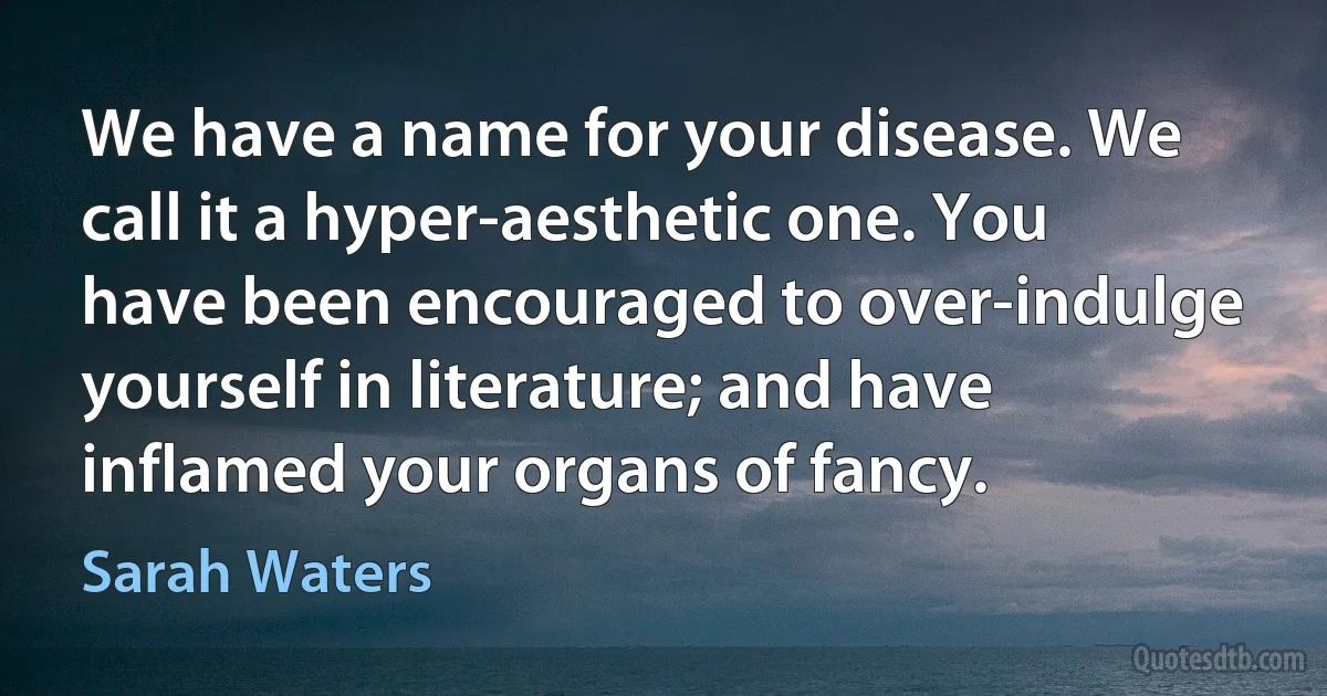 We have a name for your disease. We call it a hyper-aesthetic one. You have been encouraged to over-indulge yourself in literature; and have inflamed your organs of fancy. (Sarah Waters)