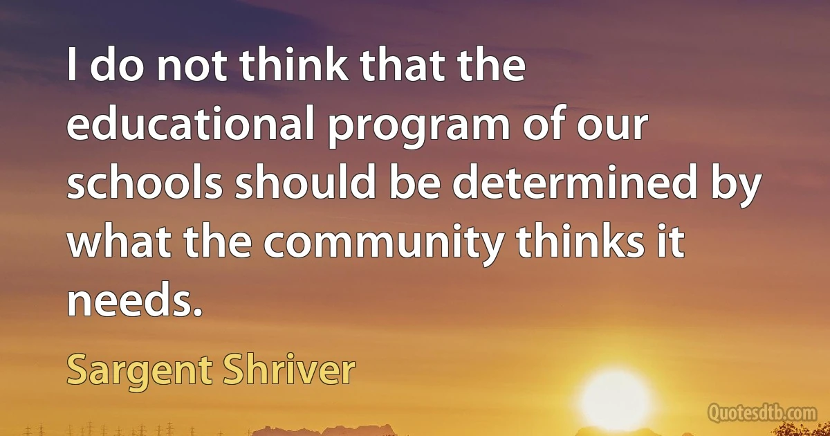 I do not think that the educational program of our schools should be determined by what the community thinks it needs. (Sargent Shriver)