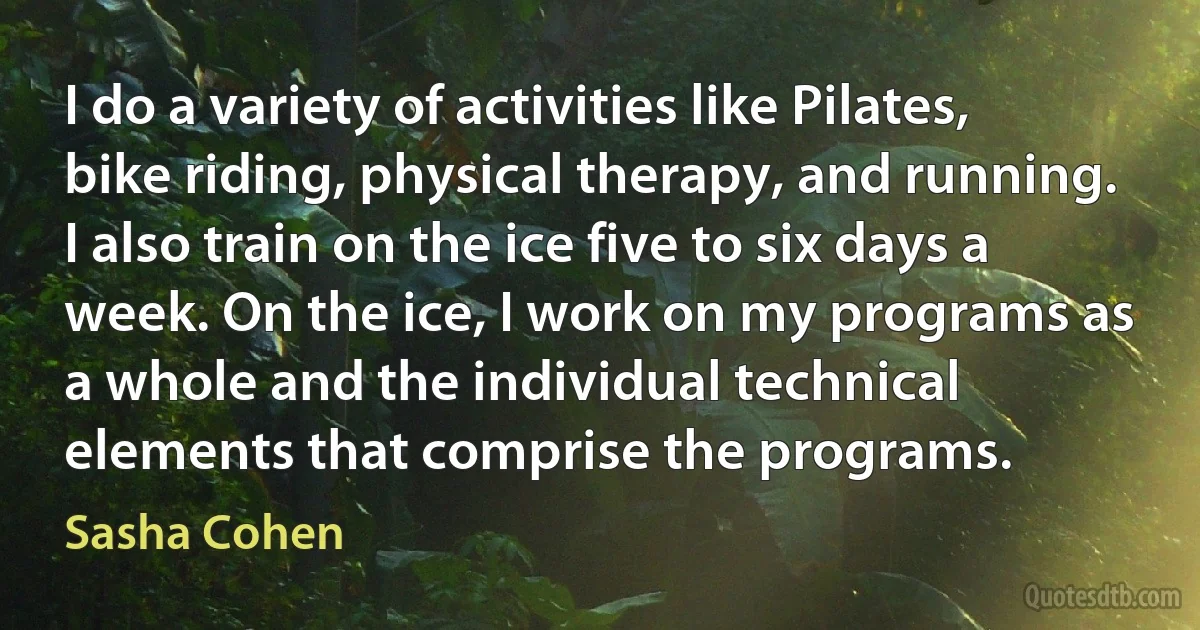 I do a variety of activities like Pilates, bike riding, physical therapy, and running. I also train on the ice five to six days a week. On the ice, I work on my programs as a whole and the individual technical elements that comprise the programs. (Sasha Cohen)