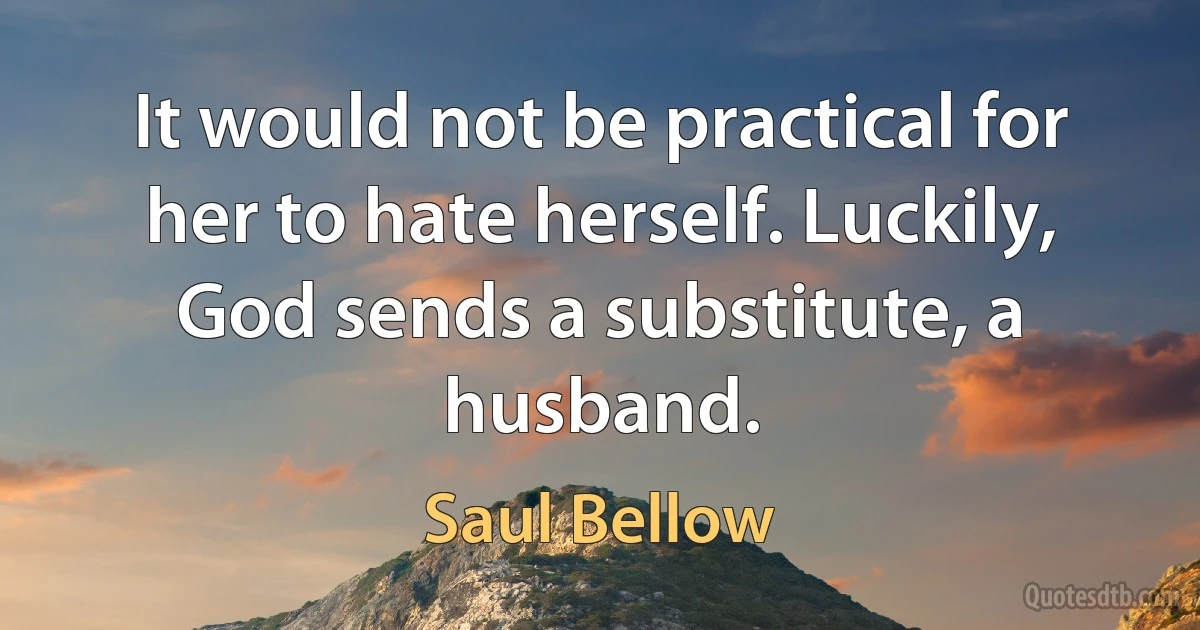 It would not be practical for her to hate herself. Luckily, God sends a substitute, a husband. (Saul Bellow)