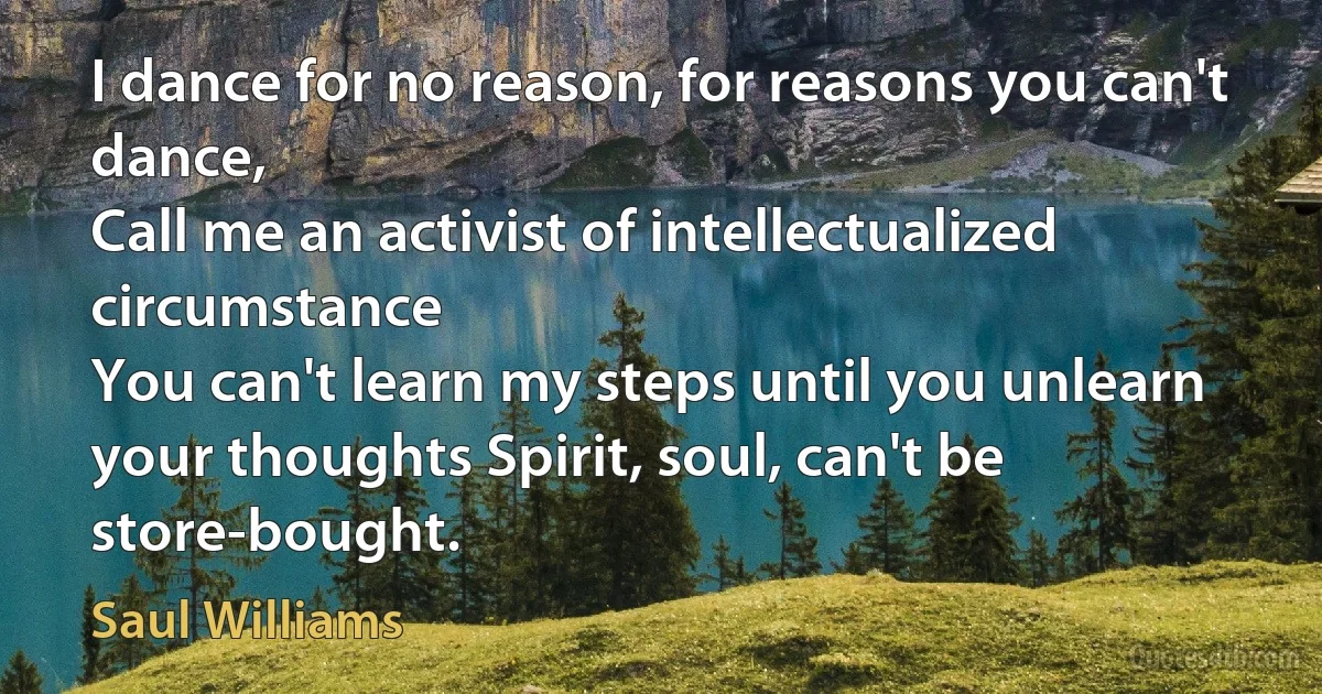 I dance for no reason, for reasons you can't dance,
Call me an activist of intellectualized circumstance
You can't learn my steps until you unlearn your thoughts Spirit, soul, can't be store-bought. (Saul Williams)