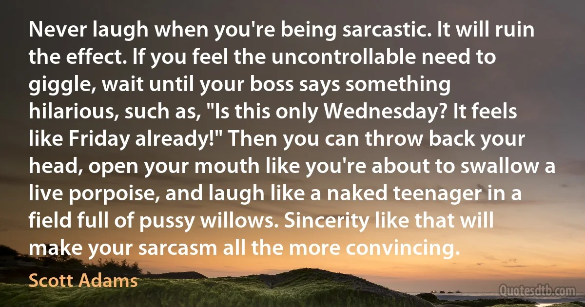 Never laugh when you're being sarcastic. It will ruin the effect. If you feel the uncontrollable need to giggle, wait until your boss says something hilarious, such as, "Is this only Wednesday? It feels like Friday already!" Then you can throw back your head, open your mouth like you're about to swallow a live porpoise, and laugh like a naked teenager in a field full of pussy willows. Sincerity like that will make your sarcasm all the more convincing. (Scott Adams)