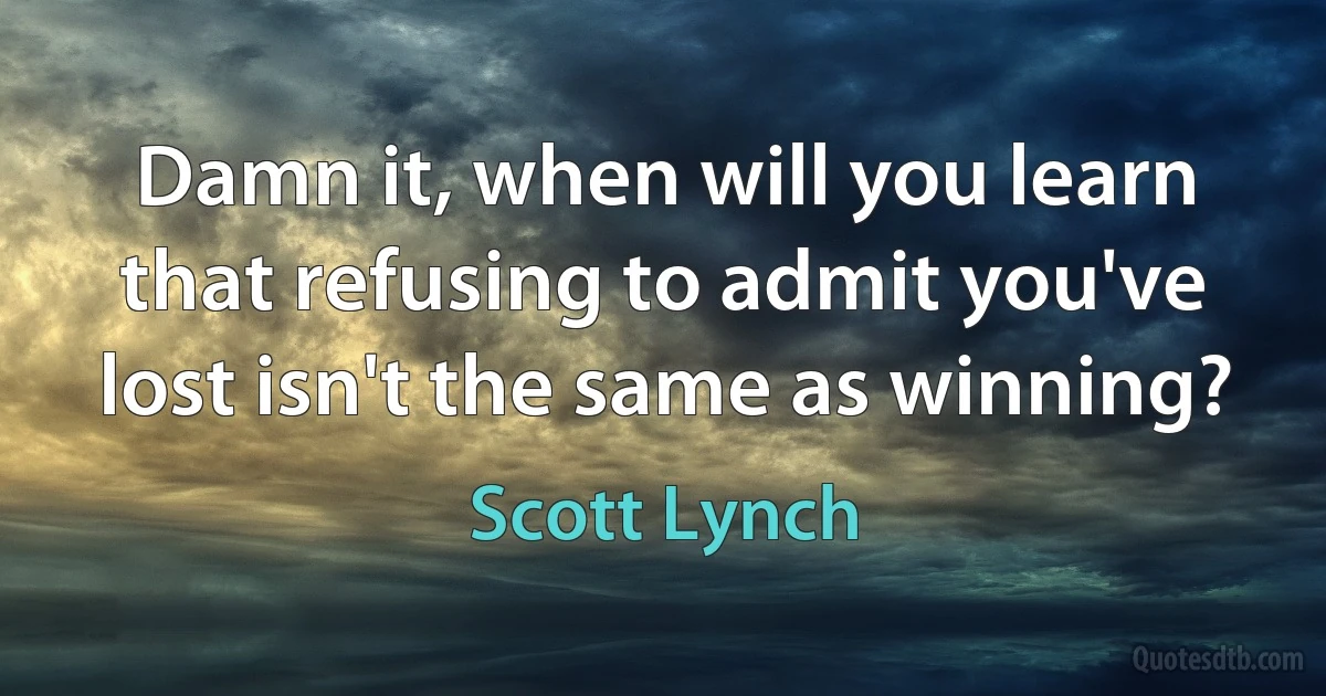 Damn it, when will you learn that refusing to admit you've lost isn't the same as winning? (Scott Lynch)