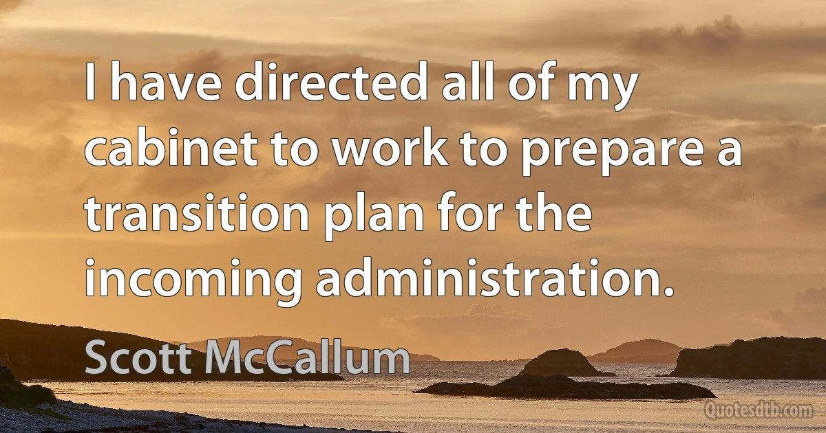 I have directed all of my cabinet to work to prepare a transition plan for the incoming administration. (Scott McCallum)