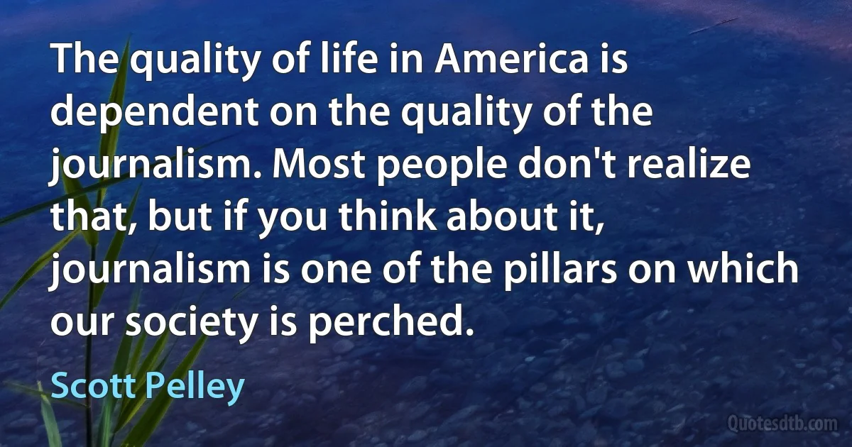 The quality of life in America is dependent on the quality of the journalism. Most people don't realize that, but if you think about it, journalism is one of the pillars on which our society is perched. (Scott Pelley)