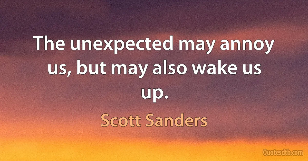 The unexpected may annoy us, but may also wake us up. (Scott Sanders)