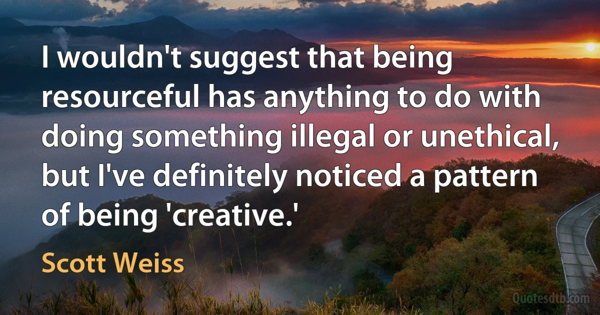 I wouldn't suggest that being resourceful has anything to do with doing something illegal or unethical, but I've definitely noticed a pattern of being 'creative.' (Scott Weiss)