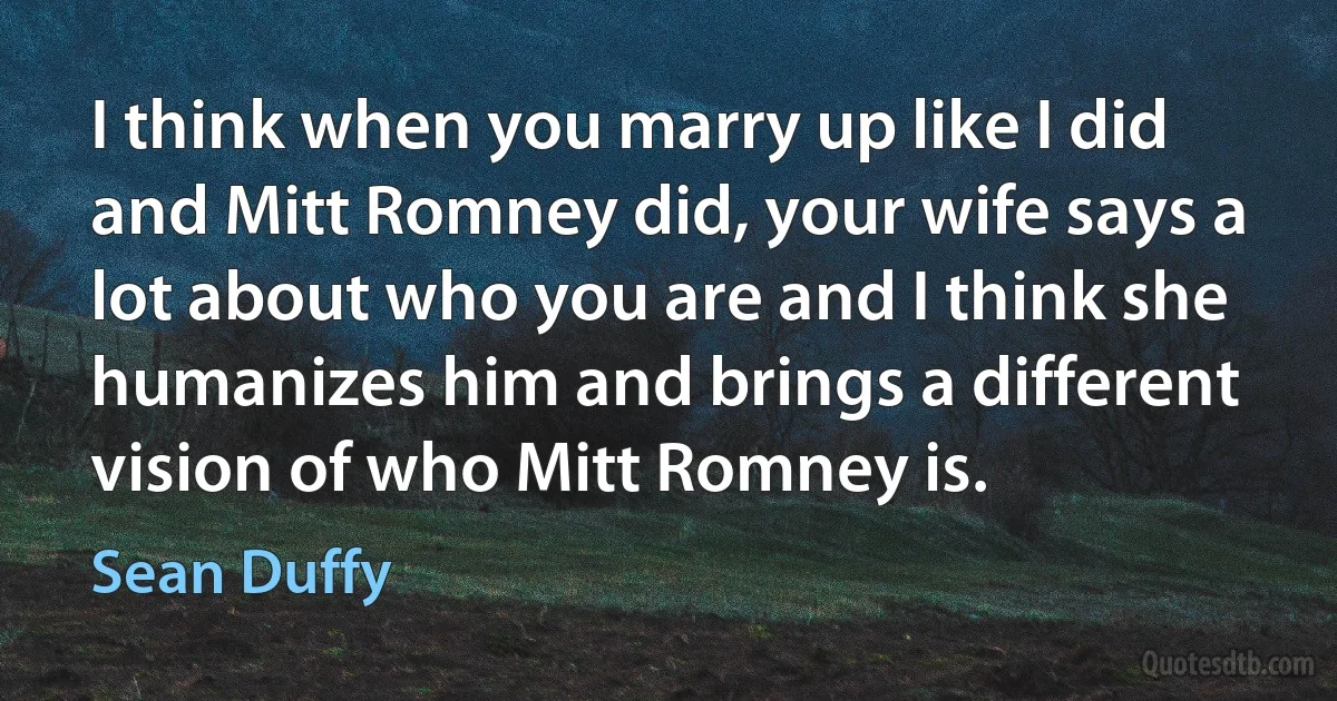 I think when you marry up like I did and Mitt Romney did, your wife says a lot about who you are and I think she humanizes him and brings a different vision of who Mitt Romney is. (Sean Duffy)