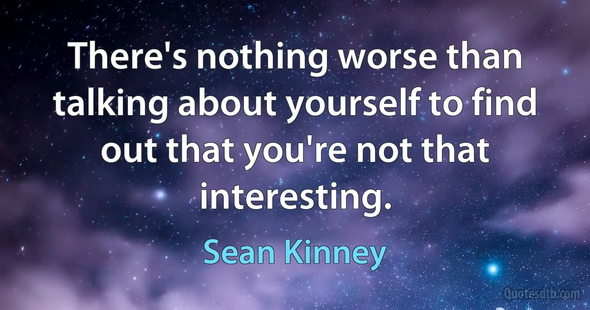 There's nothing worse than talking about yourself to find out that you're not that interesting. (Sean Kinney)