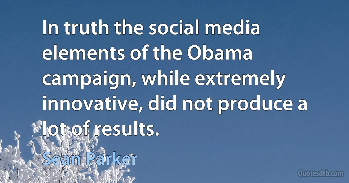 In truth the social media elements of the Obama campaign, while extremely innovative, did not produce a lot of results. (Sean Parker)