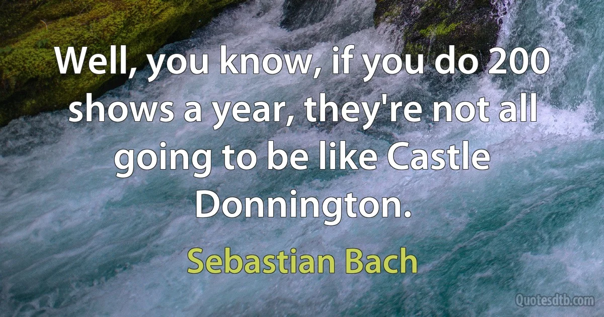 Well, you know, if you do 200 shows a year, they're not all going to be like Castle Donnington. (Sebastian Bach)