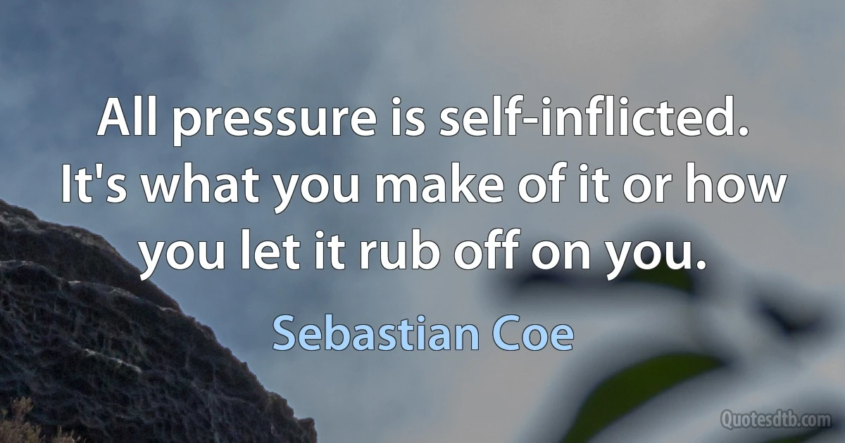 All pressure is self-inflicted. It's what you make of it or how you let it rub off on you. (Sebastian Coe)