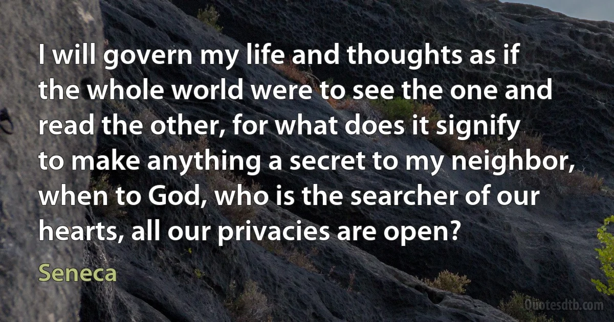 I will govern my life and thoughts as if the whole world were to see the one and read the other, for what does it signify to make anything a secret to my neighbor, when to God, who is the searcher of our hearts, all our privacies are open? (Seneca)