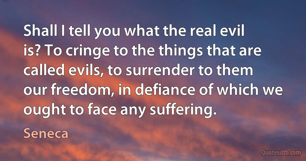 Shall I tell you what the real evil is? To cringe to the things that are called evils, to surrender to them our freedom, in defiance of which we ought to face any suffering. (Seneca)