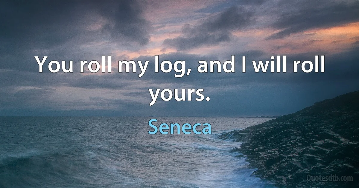 You roll my log, and I will roll yours. (Seneca)