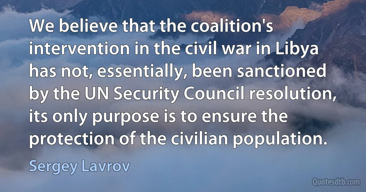 We believe that the coalition's intervention in the civil war in Libya has not, essentially, been sanctioned by the UN Security Council resolution, its only purpose is to ensure the protection of the civilian population. (Sergey Lavrov)