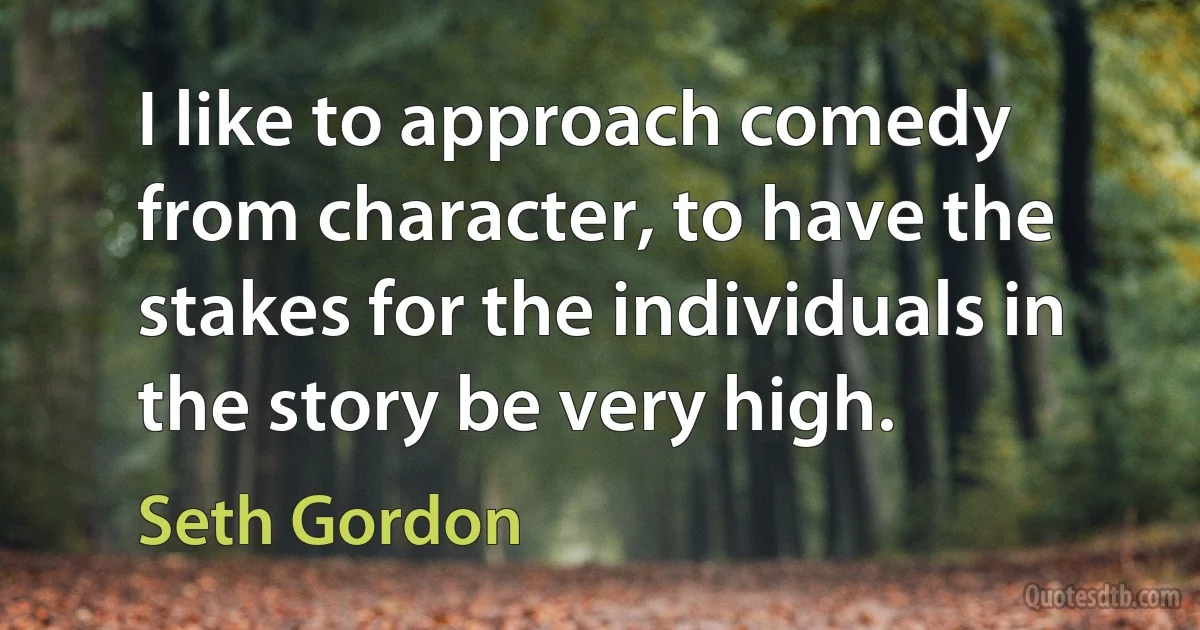 I like to approach comedy from character, to have the stakes for the individuals in the story be very high. (Seth Gordon)