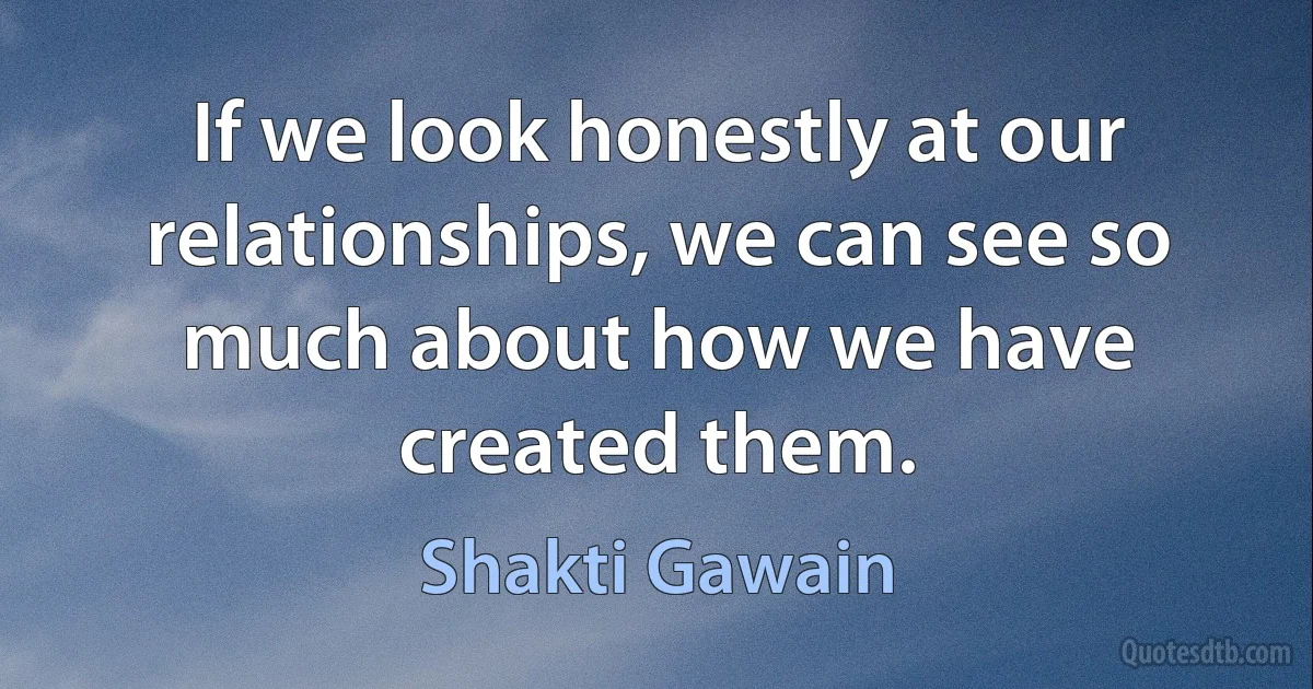 If we look honestly at our relationships, we can see so much about how we have created them. (Shakti Gawain)