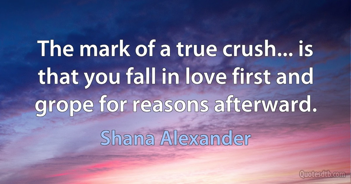 The mark of a true crush... is that you fall in love first and grope for reasons afterward. (Shana Alexander)