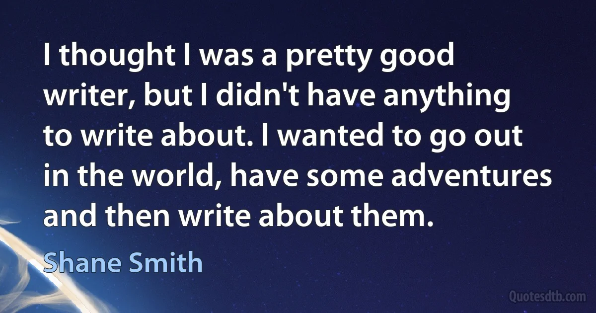 I thought I was a pretty good writer, but I didn't have anything to write about. I wanted to go out in the world, have some adventures and then write about them. (Shane Smith)