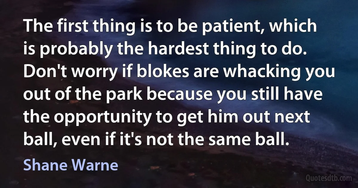 The first thing is to be patient, which is probably the hardest thing to do. Don't worry if blokes are whacking you out of the park because you still have the opportunity to get him out next ball, even if it's not the same ball. (Shane Warne)