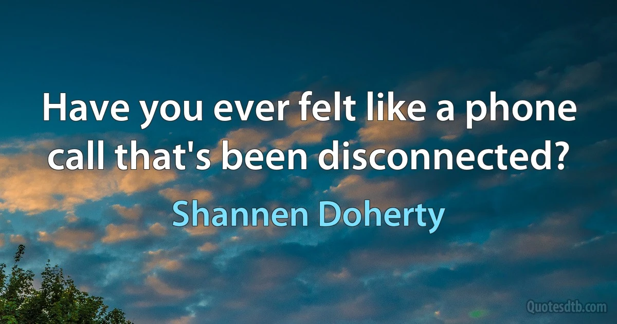 Have you ever felt like a phone call that's been disconnected? (Shannen Doherty)