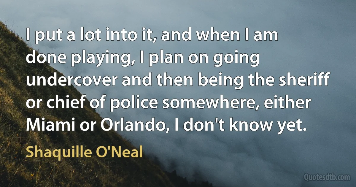 I put a lot into it, and when I am done playing, I plan on going undercover and then being the sheriff or chief of police somewhere, either Miami or Orlando, I don't know yet. (Shaquille O'Neal)