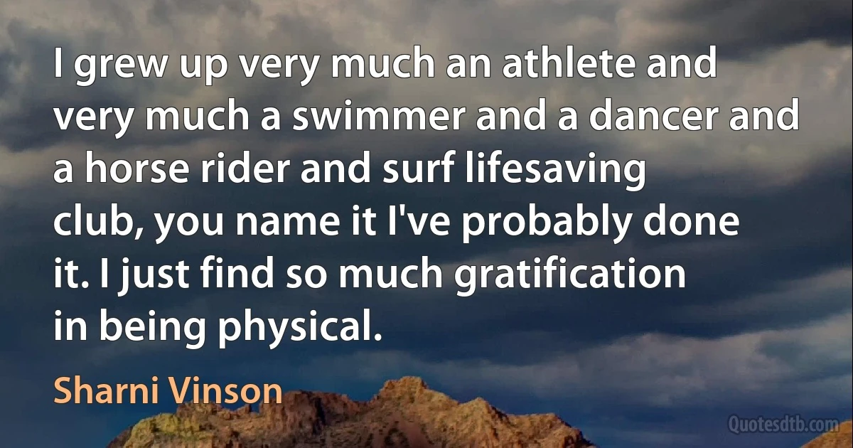 I grew up very much an athlete and very much a swimmer and a dancer and a horse rider and surf lifesaving club, you name it I've probably done it. I just find so much gratification in being physical. (Sharni Vinson)