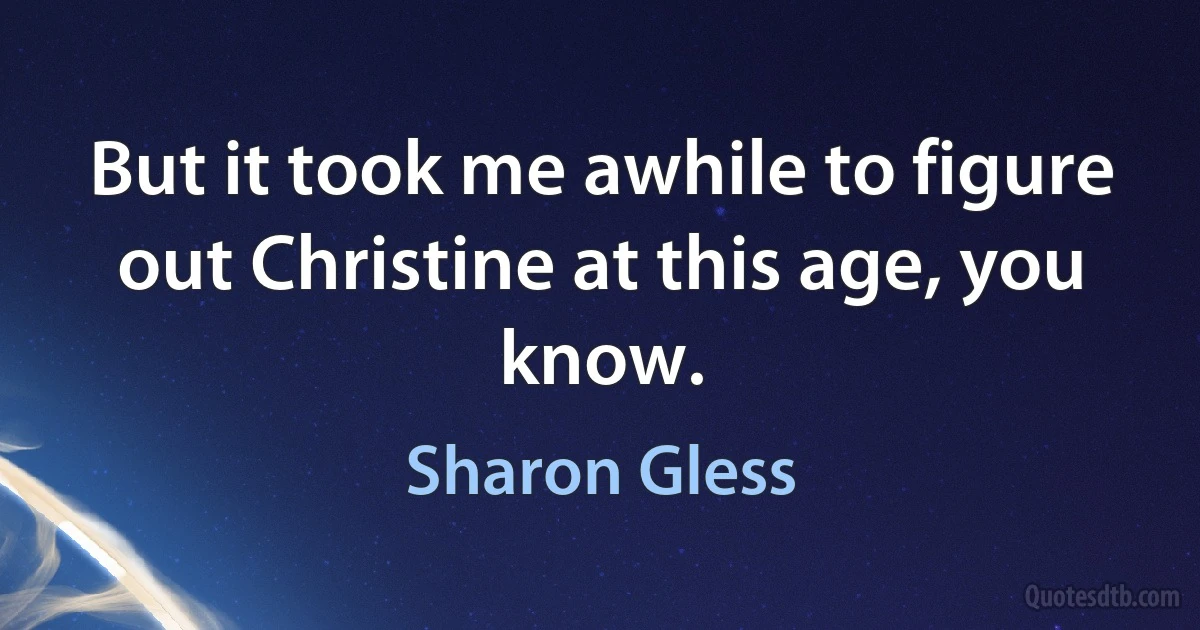 But it took me awhile to figure out Christine at this age, you know. (Sharon Gless)