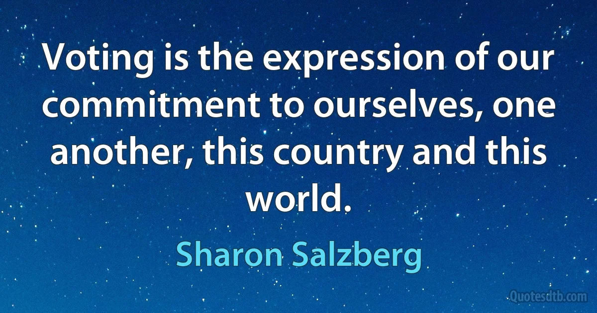 Voting is the expression of our commitment to ourselves, one another, this country and this world. (Sharon Salzberg)