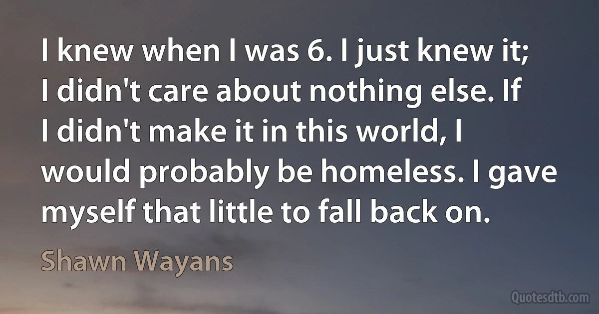 I knew when I was 6. I just knew it; I didn't care about nothing else. If I didn't make it in this world, I would probably be homeless. I gave myself that little to fall back on. (Shawn Wayans)